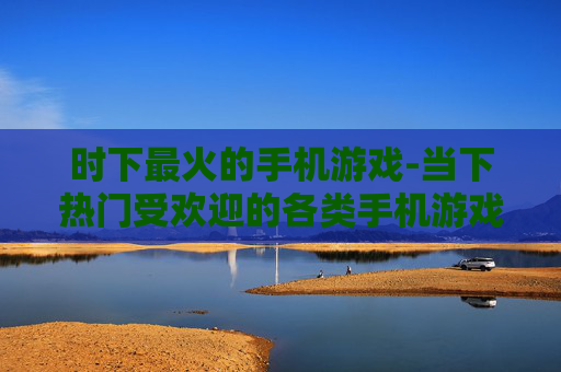时下最火的手机游戏-当下热门受欢迎的各类手机游戏推荐 时下最火的手机游戏-当下热门受欢迎的各类手机游戏推荐
