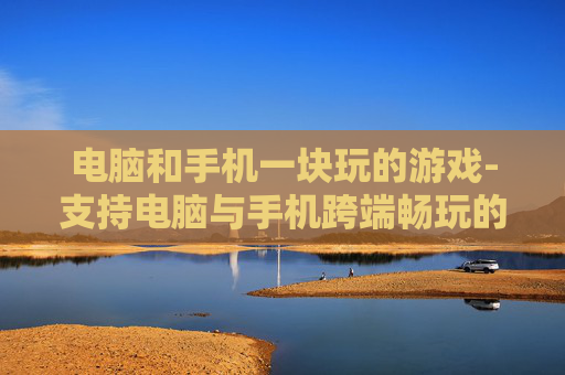 电脑和手机一块玩的游戏-支持电脑与手机跨端畅玩的热门游戏 电脑和手机一块玩的游戏-支持电脑与手机跨端畅玩的热门游戏