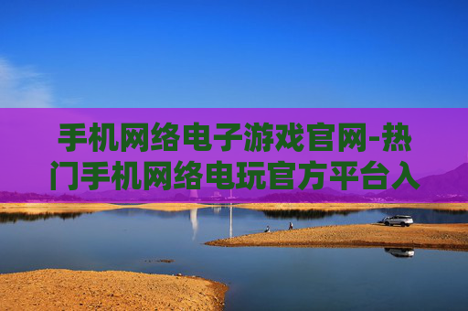 手机网络电子游戏官网-热门手机网络电玩官方平台入口 手机网络电子游戏官网-热门手机网络电玩官方平台入口