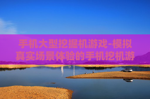 手机大型挖掘机游戏-模拟真实场景体验的手机挖机游戏 手机大型挖掘机游戏-模拟真实场景体验的手机挖机游戏