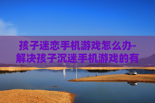 孩子迷恋手机游戏怎么办-解决孩子沉迷手机游戏的有效方法 孩子迷恋手机游戏怎么办-解决孩子沉迷手机游戏的有效方法