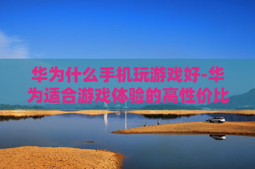华为什么手机玩游戏好-华为适合游戏体验的高性价比机型推荐