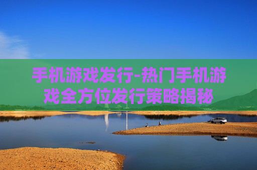 手机游戏发行-热门手机游戏全方位发行策略揭秘 手机游戏发行-热门手机游戏全方位发行策略揭秘