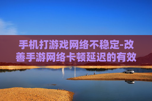 手机打游戏网络不稳定-改善手游网络卡顿延迟的有效办法 手机打游戏网络不稳定-改善手游网络卡顿延迟的有效办法