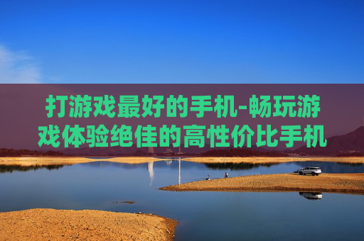 打游戏最好的手机-畅玩游戏体验绝佳的高性价比手机 打游戏最好的手机-畅玩游戏体验绝佳的高性价比手机