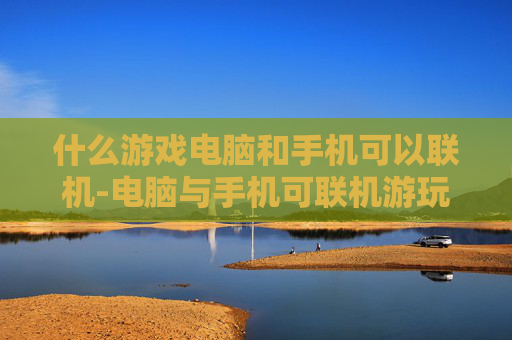 什么游戏电脑和手机可以联机-电脑与手机可联机游玩的热门游戏推荐