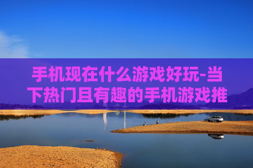 手机现在什么游戏好玩-当下热门且有趣的手机游戏推荐 手机现在什么游戏好玩-当下热门且有趣的手机游戏推荐