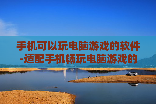 手机可以玩电脑游戏的软件-适配手机畅玩电脑游戏的实用软件推荐
