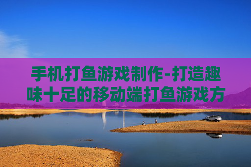 手机打鱼游戏制作-打造趣味十足的移动端打鱼游戏方案 手机打鱼游戏制作-打造趣味十足的移动端打鱼游戏方案