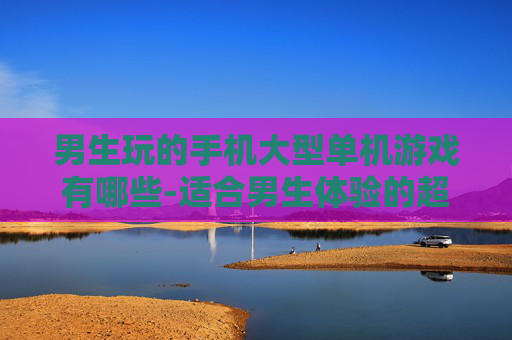 男生玩的手机大型单机游戏有哪些-适合男生体验的超大型手机单机游戏合集