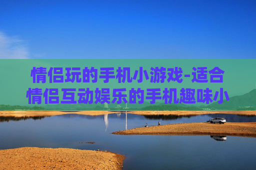 情侣玩的手机小游戏-适合情侣互动娱乐的手机趣味小游戏