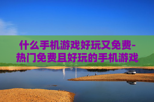 什么手机游戏好玩又免费-热门免费且好玩的手机游戏推荐 什么手机游戏好玩又免费-热门免费且好玩的手机游戏推荐