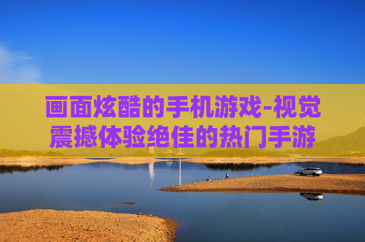 画面炫酷的手机游戏-视觉震撼体验绝佳的热门手游 画面炫酷的手机游戏-视觉震撼体验绝佳的热门手游
