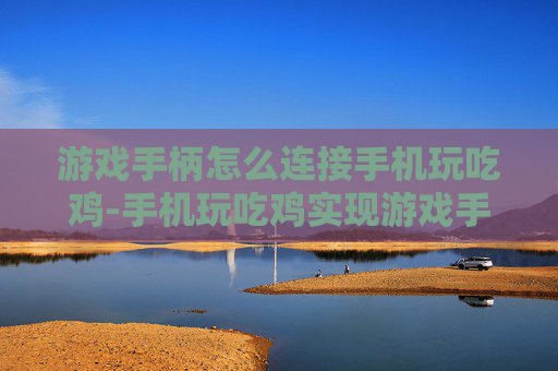 游戏手柄怎么连接手机玩吃鸡-手机玩吃鸡实现游戏手柄连接的操作指南