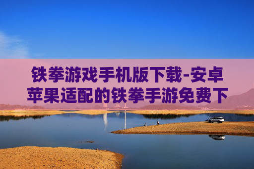铁拳游戏手机版下载-安卓苹果适配的铁拳手游免费下载渠道