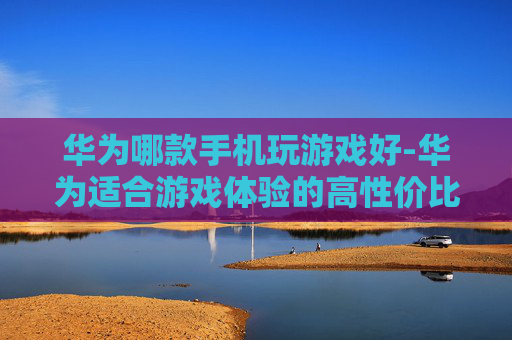 华为哪款手机玩游戏好-华为适合游戏体验的高性价比机型推荐 华为哪款手机玩游戏好-华为适合游戏体验的高性价比机型推荐