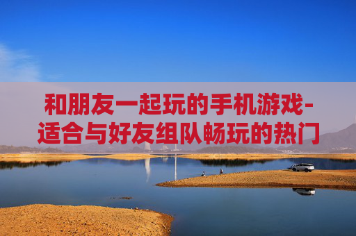 和朋友一起玩的手机游戏-适合与好友组队畅玩的热门手游 和朋友一起玩的手机游戏-适合与好友组队畅玩的热门手游