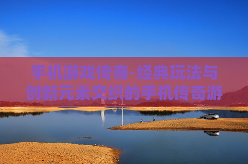 手机游戏传奇-经典玩法与创新元素交织的手机传奇游戏体验