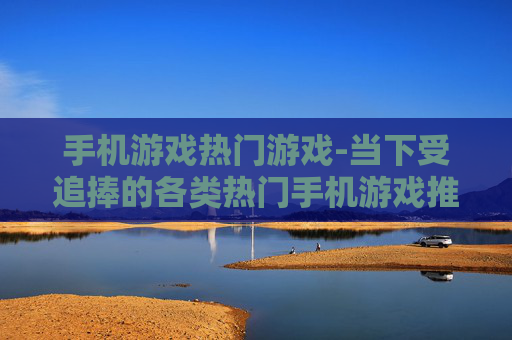 手机游戏热门游戏-当下受追捧的各类热门手机游戏推荐