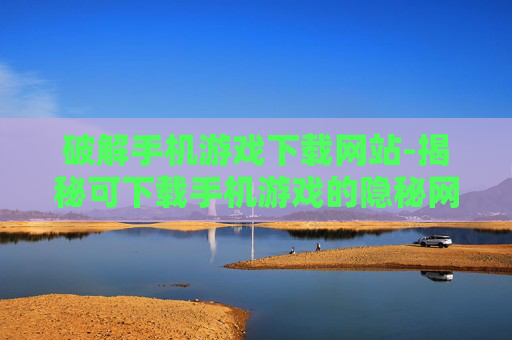 破解手机游戏下载网站-揭秘可下载手机游戏的隐秘网站渠道