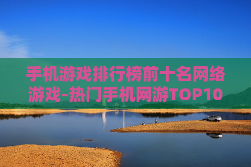 手机游戏排行榜前十名网络游戏-热门手机网游TOP10盘点推荐