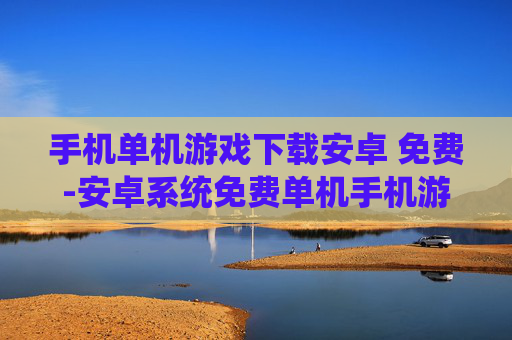 手机单机游戏下载安卓 免费-安卓系统免费单机手机游戏资源获取