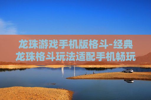 龙珠游戏手机版格斗-经典龙珠格斗玩法适配手机畅玩体验