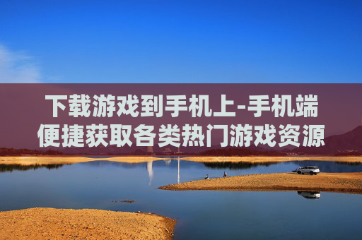 下载游戏到手机上-手机端便捷获取各类热门游戏资源