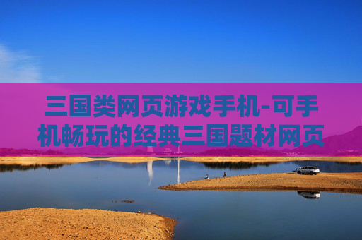 三国类网页游戏手机-可手机畅玩的经典三国题材网页游戏