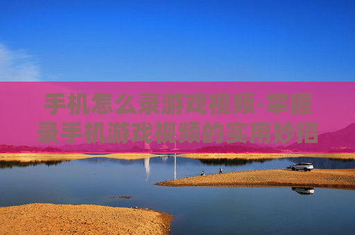 手机怎么录游戏视频-掌握录手机游戏视频的实用妙招
