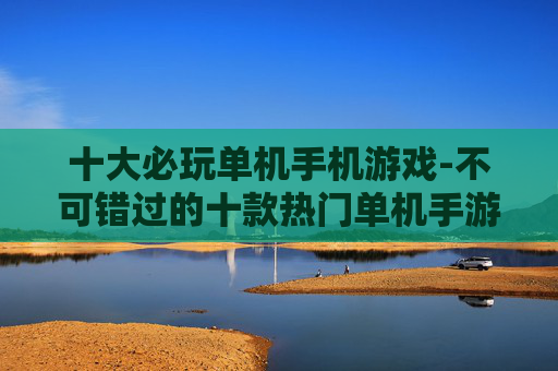 十大必玩单机手机游戏-不可错过的十款热门单机手游佳作