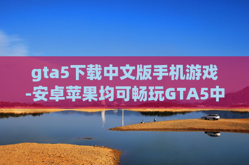 gta5下载中文版手机游戏-安卓苹果均可畅玩GTA5中文手游
