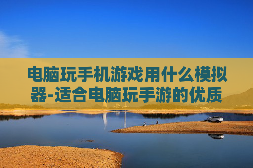 电脑玩手机游戏用什么模拟器-适合电脑玩手游的优质模拟器推荐 电脑玩手机游戏用什么模拟器-适合电脑玩手游的优质模拟器推荐