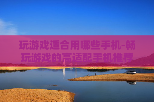 玩游戏适合用哪些手机-畅玩游戏的高适配手机推荐 玩游戏适合用哪些手机-畅玩游戏的高适配手机推荐