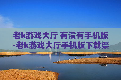 老k游戏大厅 有没有手机版-老k游戏大厅手机版下载渠道揭秘 老k游戏大厅 有没有手机版-老k游戏大厅手机版下载渠道揭秘