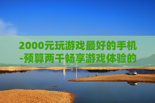 2000元玩游戏最好的手机-预算两千畅享游戏体验的优质手机推荐 2000元玩游戏最好的手机-预算两千畅享游戏体验的优质手机推荐