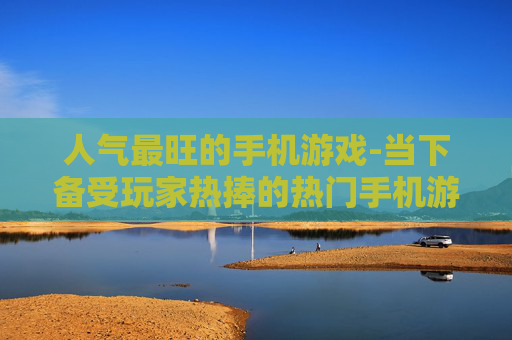 人气最旺的手机游戏-当下备受玩家热捧的热门手机游戏