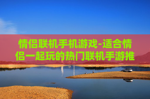 情侣联机手机游戏-适合情侣一起玩的热门联机手游推荐 情侣联机手机游戏-适合情侣一起玩的热门联机手游推荐