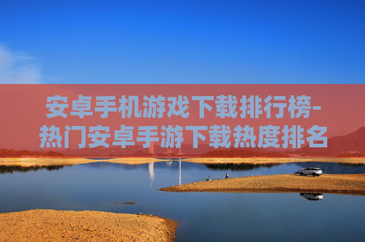 安卓手机游戏下载排行榜-热门安卓手游下载热度排名情况 安卓手机游戏下载排行榜-热门安卓手游下载热度排名情况