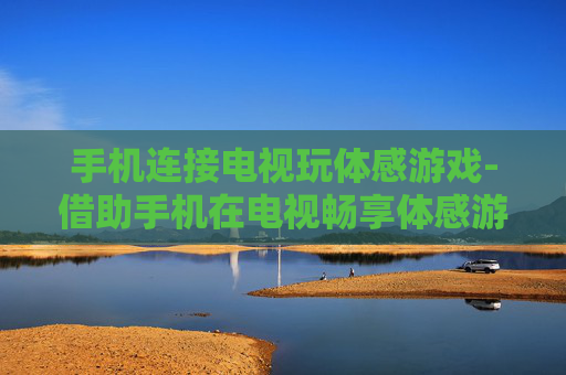 手机连接电视玩体感游戏-借助手机在电视畅享体感游戏乐趣 手机连接电视玩体感游戏-借助手机在电视畅享体感游戏乐趣