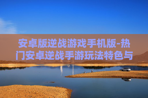 安卓版逆战游戏手机版-热门安卓逆战手游玩法特色与体验 安卓版逆战游戏手机版-热门安卓逆战手游玩法特色与体验