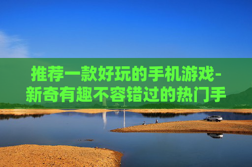 推荐一款好玩的手机游戏-新奇有趣不容错过的热门手游推荐 推荐一款好玩的手机游戏-新奇有趣不容错过的热门手游推荐