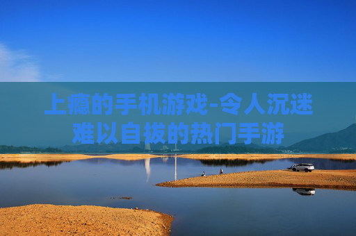 上瘾的手机游戏-令人沉迷难以自拔的热门手游 上瘾的手机游戏-令人沉迷难以自拔的热门手游