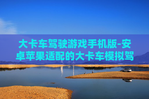 大卡车驾驶游戏手机版-安卓苹果适配的大卡车模拟驾驶手游 大卡车驾驶游戏手机版-安卓苹果适配的大卡车模拟驾驶手游