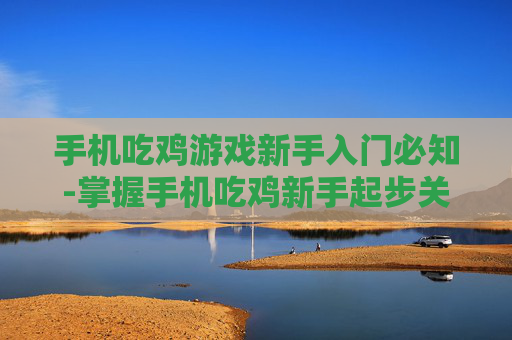 手机吃鸡游戏新手入门必知-掌握手机吃鸡新手起步关键要点