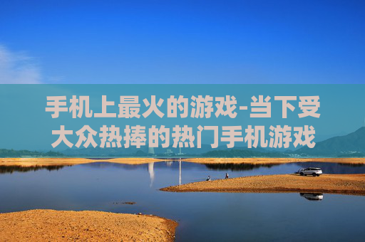 手机上最火的游戏-当下受大众热捧的热门手机游戏 手机上最火的游戏-当下受大众热捧的热门手机游戏