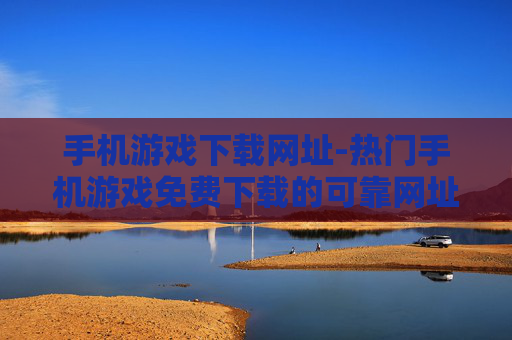 手机游戏下载网址-热门手机游戏免费下载的可靠网址推荐