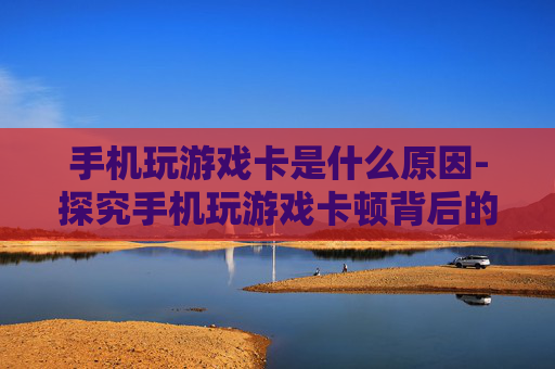 手机玩游戏卡是什么原因-探究手机玩游戏卡顿背后的多种因素