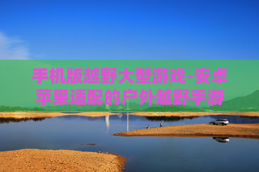 手机版越野大型游戏-安卓苹果适配的户外越野手游 手机版越野大型游戏-安卓苹果适配的户外越野手游