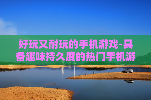好玩又耐玩的手机游戏-具备趣味持久度的热门手机游戏选择 好玩又耐玩的手机游戏-具备趣味持久度的热门手机游戏选择